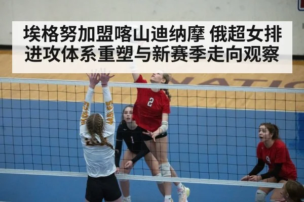 埃格努加盟喀山迪纳摩 俄超女排进攻体系重塑与新赛季走向观察