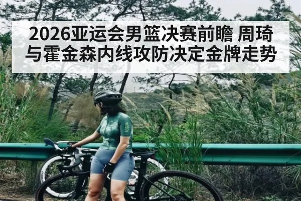 2026亚运会男篮决赛前瞻 周琦与霍金森内线攻防决定金牌走势
